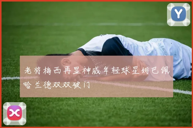 老将梅西再显神威年轻球星姆巴佩哈兰德双双破门