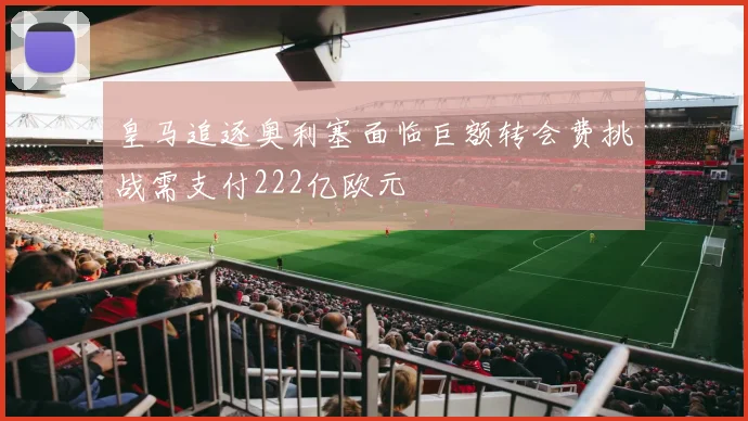 皇马追逐奥利塞面临巨额转会费挑战需支付222亿欧元