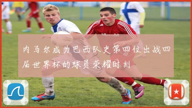 内马尔成为巴西队史第四位出战四届世界杯的球员荣耀时刻