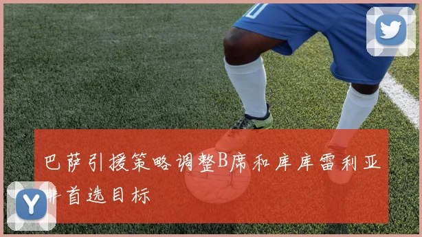巴萨引援策略调整B席和库库雷利亚非首选目标