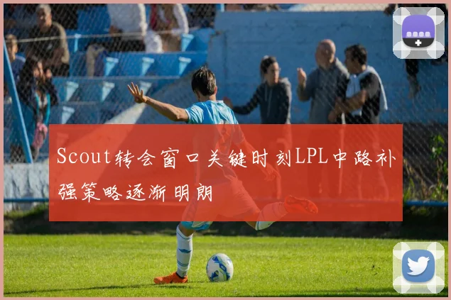 Scout转会窗口关键时刻LPL中路补强策略逐渐明朗