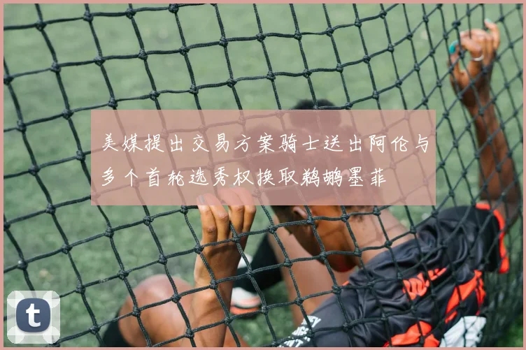 美媒提出交易方案骑士送出阿伦与多个首轮选秀权换取鹈鹕墨菲