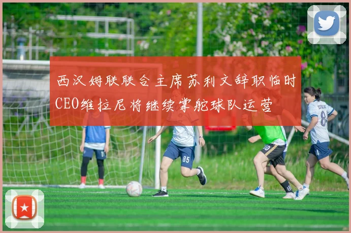 西汉姆联联合主席苏利文辞职临时CEO维拉尼将继续掌舵球队运营