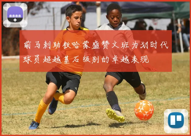前马刺助教哈蒙盛赞文班为划时代球员超越基石级别的卓越表现