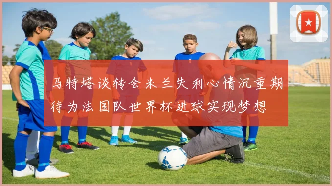 马特塔谈转会米兰失利心情沉重期待为法国队世界杯进球实现梦想