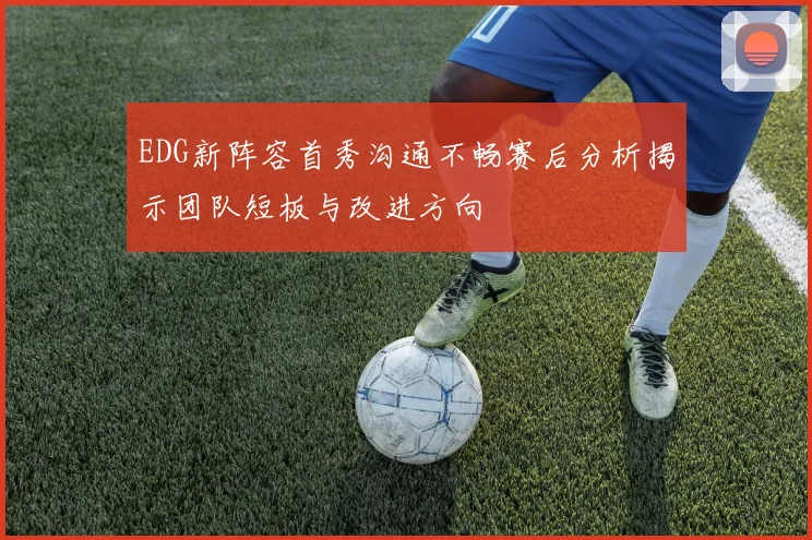 EDG新阵容首秀沟通不畅赛后分析揭示团队短板与改进方向
