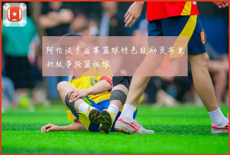 阿伦谈季后赛篮球特色鼓励莫布里积极争抢篮板球