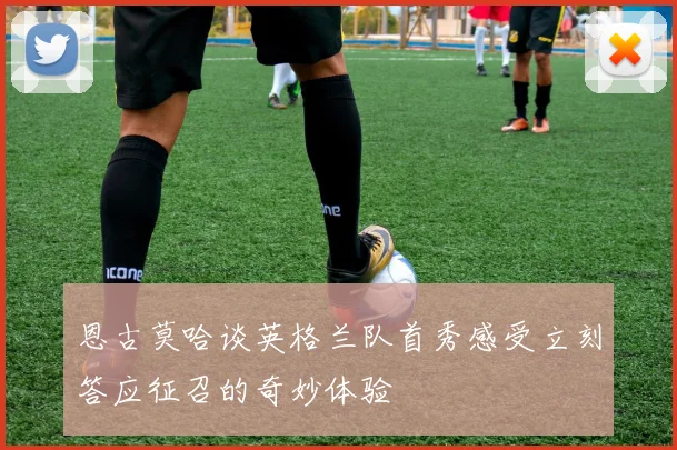 恩古莫哈谈英格兰队首秀感受立刻答应征召的奇妙体验