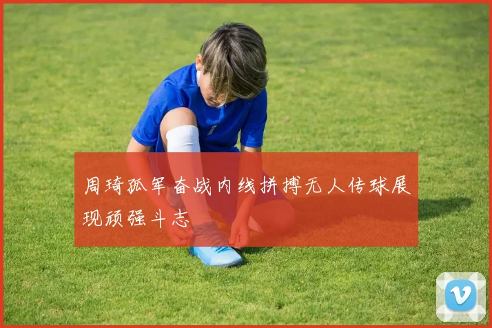 周琦孤军奋战内线拼搏无人传球展现顽强斗志