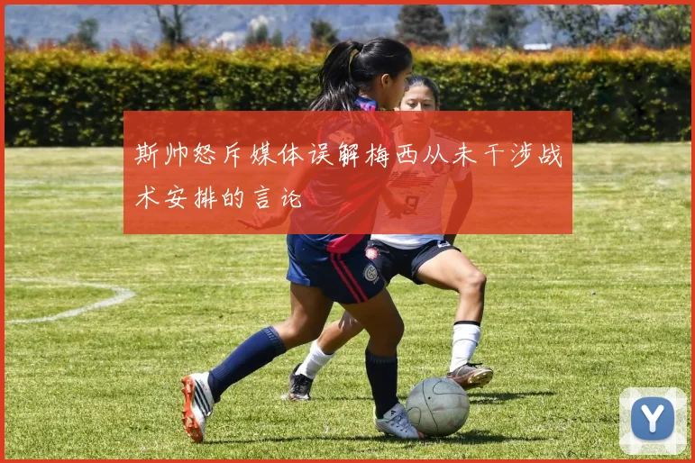 斯帅怒斥媒体误解梅西从未干涉战术安排的言论