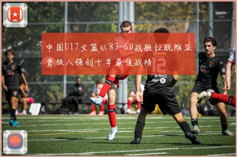 中国U17女篮以83-60战胜拉脱维亚晋级八强创十年最佳战绩