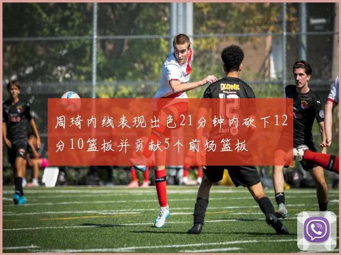 周琦内线表现出色21分钟内砍下12分10篮板并贡献5个前场篮板