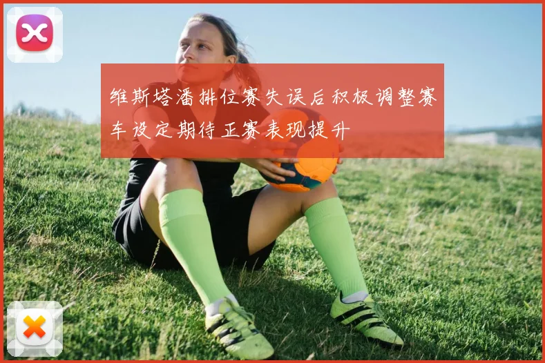 维斯塔潘排位赛失误后积极调整赛车设定期待正赛表现提升