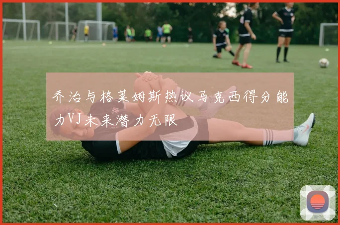 乔治与格莱姆斯热议马克西得分能力VJ未来潜力无限
