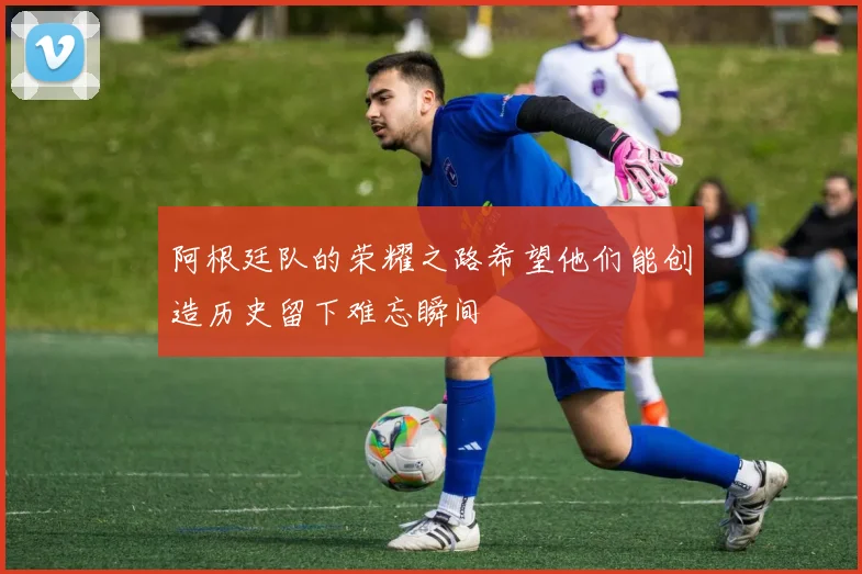 阿根廷队的荣耀之路希望他们能创造历史留下难忘瞬间