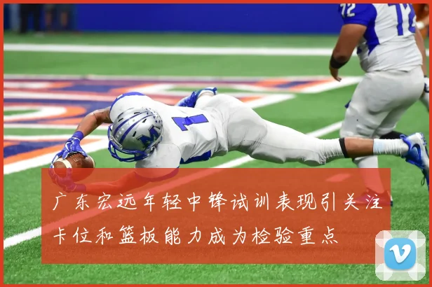 广东宏远年轻中锋试训表现引关注卡位和篮板能力成为检验重点