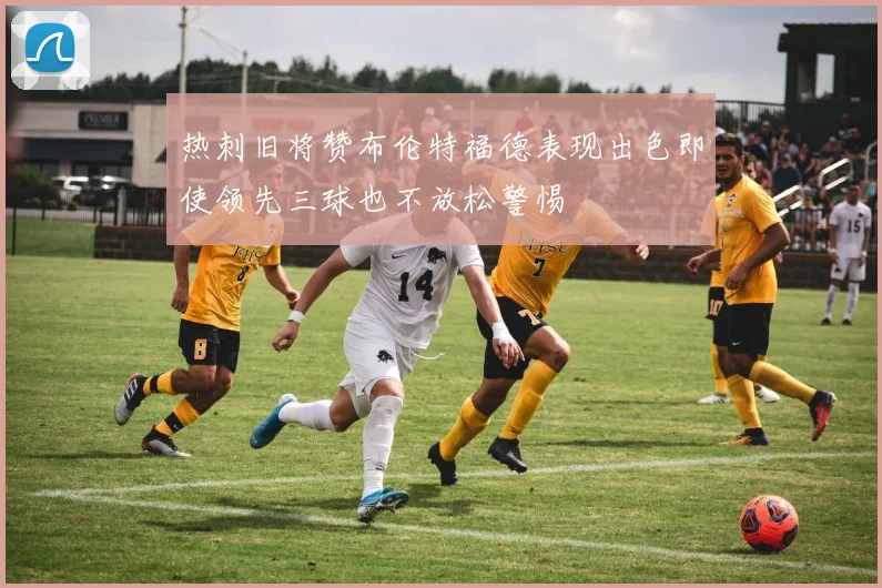 热刺旧将赞布伦特福德表现出色即使领先三球也不放松警惕