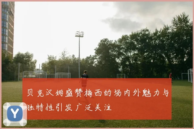 贝克汉姆盛赞梅西的场内外魅力与独特性引发广泛关注
