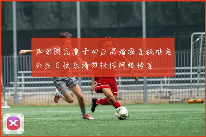 库尔图瓦妻子回应离婚谣言祝福老公生日快乐请勿轻信网络传言