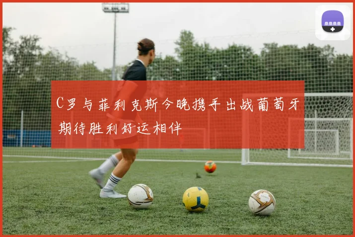 C罗与菲利克斯今晚携手出战葡萄牙期待胜利好运相伴
