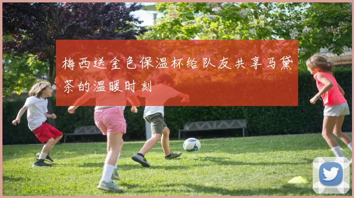 梅西送金色保温杯给队友共享马黛茶的温暖时刻