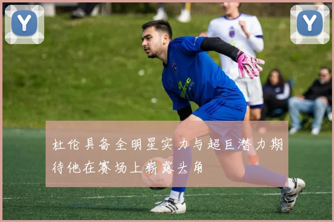 杜伦具备全明星实力与超巨潜力期待他在赛场上崭露头角