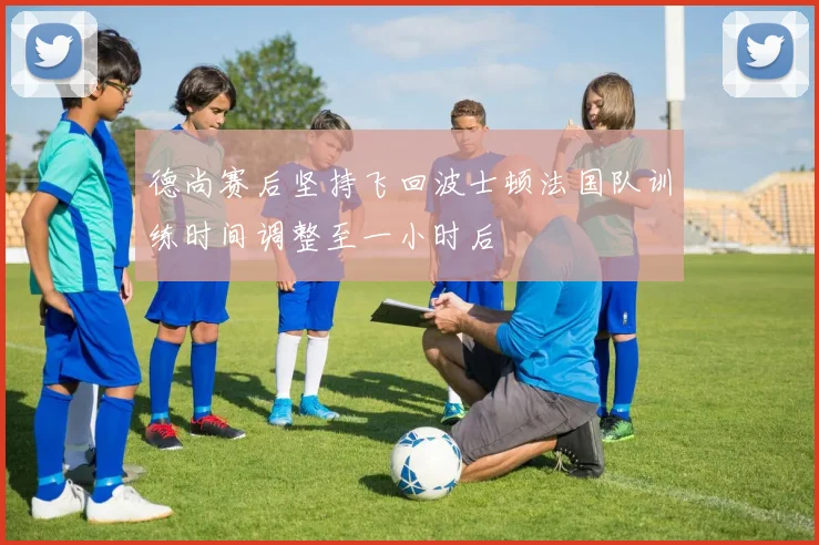 德尚赛后坚持飞回波士顿法国队训练时间调整至一小时后