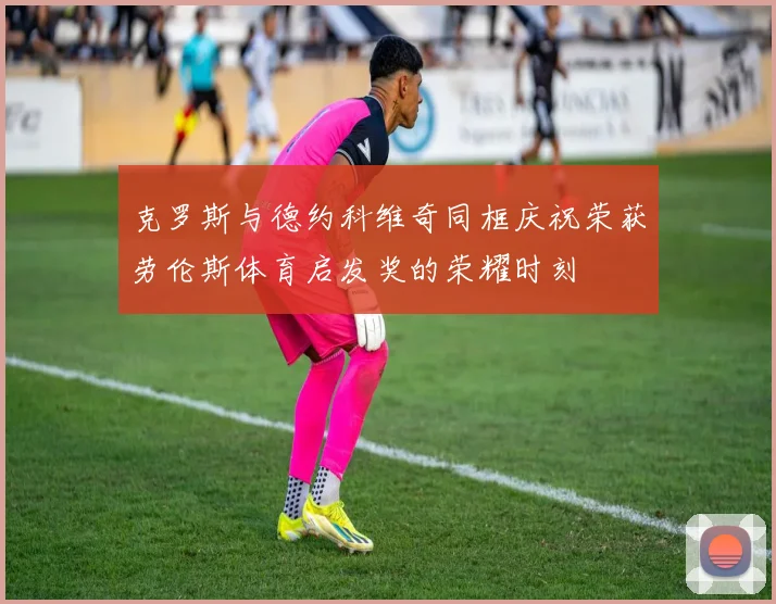 克罗斯与德约科维奇同框庆祝荣获劳伦斯体育启发奖的荣耀时刻