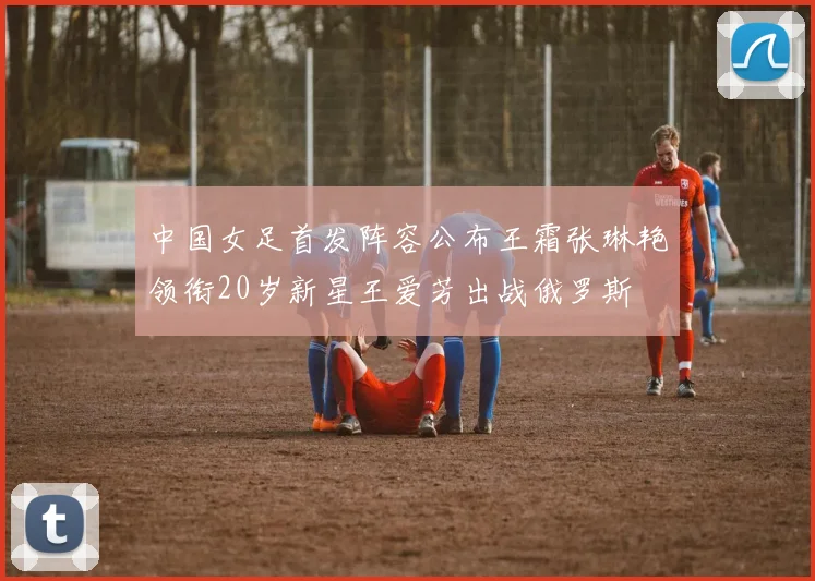 中国女足首发阵容公布王霜张琳艳领衔20岁新星王爱芳出战俄罗斯