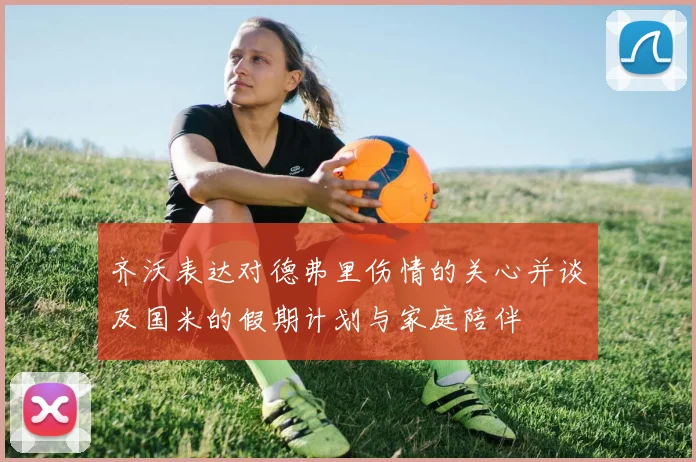 齐沃表达对德弗里伤情的关心并谈及国米的假期计划与家庭陪伴