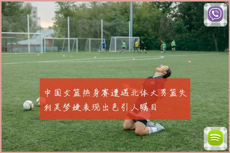 中国女篮热身赛遭遇北体大男篮失利吴梦婕表现出色引人瞩目