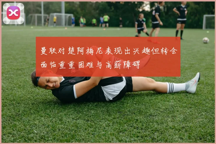 曼联对楚阿梅尼表现出兴趣但转会面临重重困难与高薪障碍